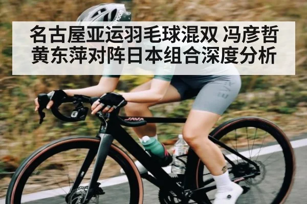 名古屋亚运羽毛球混双 冯彦哲黄东萍对阵日本组合深度分析