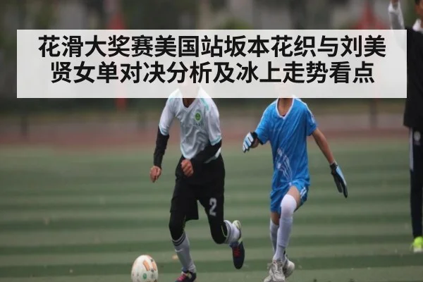 花滑大奖赛美国站坂本花织与刘美贤女单对决分析及冰上走势看点