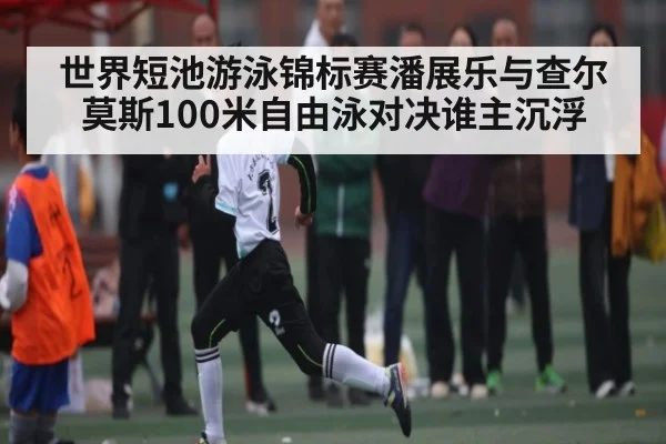 世界短池游泳锦标赛潘展乐与查尔莫斯100米自由泳对决谁主沉浮