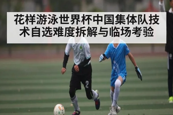花样游泳世界杯中国集体队技术自选难度拆解与临场考验